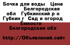 Бочка для воды › Цена ­ 9 000 - Белгородская обл., Губкинский р-н, Губкин г. Сад и огород » Ёмкости   . Белгородская обл.